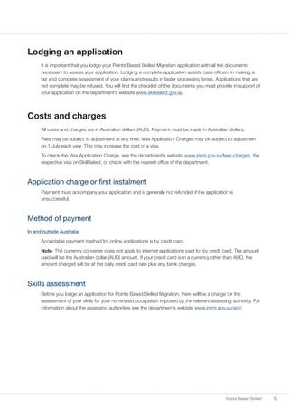 15Points Based Skilled
Lodging an application
It is important that you lodge your Points Based Skilled Migration application with all the documents
necessary to assess your application. Lodging a complete application assists case officers in making a
fair and complete assessment of your claims and results in faster processing times. Applications that are
not complete may be refused. You will find the checklist of the documents you must provide in support of
your application on the department’s website www.skillselect.gov.au
Costs and charges
All costs and charges are in Australian dollars (AUD). Payment must be made in Australian dollars.
Fees may be subject to adjustment at any time. Visa Application Charges may be subject to adjustment
on 1 July each year. This may increase the cost of a visa.
To check the Visa Application Charge, see the department’s website www.immi.gov.au/fees-charges, the
respective visa on SkillSelect, or check with the nearest office of the department.
Application charge or first instalment
Payment must accompany your application and is generally not refunded if the application is
unsuccessful.
Method of payment
In and outside Australia
Acceptable payment method for online applications is by credit card.
Note: The currency converter does not apply to internet applications paid for by credit card. The amount
paid will be the Australian dollar (AUD) amount. If your credit card is in a currency other than AUD, the
amount charged will be at the daily credit card rate plus any bank charges.
Skills assessment
Before you lodge an application for Points Based Skilled Migration, there will be a charge for the
assessment of your skills for your nominated occupation imposed by the relevant assessing authority. For
information about the assessing authorities see the department’s website www.immi.gov.au/asri/
 