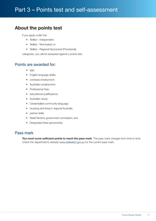 17Points Based Skilled
Part 3 – Points test and self-assessment
About the points test
If you apply under the:
•	 Skilled – Independent;
•	 Skilled – Nominated; or
•	 Skilled – Regional Sponsored (Provisional);
categories, you will be assessed against a points test.
Points are awarded for:
•	 age;
•	 English language ability;
•	 overseas employment;
•	 Australian employment;
•	 Professional Year;
•	 educational qualifications;
•	 Australian study;
•	 Credentialled community language;
•	 studying and living in regional Australia;
•	 partner skills;
•	 State/Territory government nomination; and
•	 Designated Area sponsorship.
Pass mark
You must score sufficient points to reach the pass mark. The pass mark changes from time to time.
Check the department’s website www.skillselect.gov.au for the current pass mark.
 