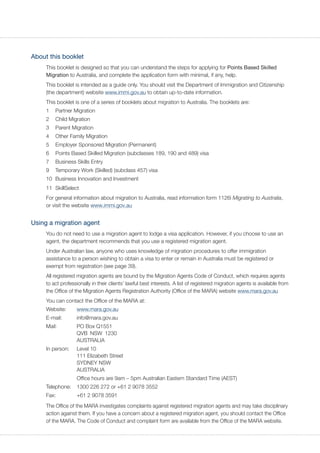 About this booklet
This booklet is designed so that you can understand the steps for applying for Points Based Skilled
Migration to Australia, and complete the application form with minimal, if any, help.
This booklet is intended as a guide only. You should visit the Department of Immigration and Citizenship
(the department) website www.immi.gov.au to obtain up-to-date information.
This booklet is one of a series of booklets about migration to Australia. The booklets are:
1	 Partner Migration
2	 Child Migration
3	 Parent Migration
4	 Other Family Migration
5	 Employer Sponsored Migration (Permanent)
6	 Points Based Skilled Migration (subclasses 189, 190 and 489) visa
7	 Business Skills Entry
9	 Temporary Work (Skilled) (subclass 457) visa
10	 Business Innovation and Investment
11	SkillSelect
For general information about migration to Australia, read information form 1126i Migrating to Australia,
or visit the website www.immi.gov.au
Using a migration agent
You do not need to use a migration agent to lodge a visa application. However, if you choose to use an
agent, the department recommends that you use a registered migration agent.
Under Australian law, anyone who uses knowledge of migration procedures to offer immigration
assistance to a person wishing to obtain a visa to enter or remain in Australia must be registered or
exempt from registration (see page 39).
All registered migration agents are bound by the Migration Agents Code of Conduct, which requires agents
to act professionally in their clients’ lawful best interests. A list of registered migration agents is available from
the Office of the Migration Agents Registration Authority (Office of the MARA) website www.mara.gov.au
You can contact the Office of the MARA at:
Website:	 www.mara.gov.au
E-mail:	info@mara.gov.au
Mail:	 PO Box Q1551
	 QVB NSW 1230
	AUSTRALIA
In person:	 Level 10
	 111 Elizabeth Street
	 SYDNEY NSW
	AUSTRALIA
	 Office hours are 9am – 5pm Australian Eastern Standard Time (AEST)
Telephone:	 1300 226 272 or +61 2 9078 3552
Fax:	 +61 2 9078 3591
The Office of the MARA investigates complaints against registered migration agents and may take disciplinary
action against them. If you have a concern about a registered migration agent, you should contact the Office
of the MARA. The Code of Conduct and complaint form are available from the Office of the MARA website.
 