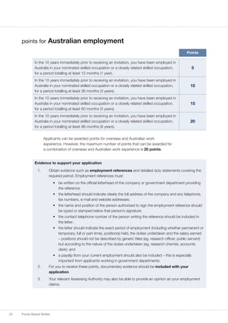 22 Points Based Skilled
points for Australian employment
Points
In the 10 years immediately prior to receiving an invitation, you have been employed in
Australia in your nominated skilled occupation or a closely related skilled occupation,
for a period totalling at least 12 months (1 year).
5
In the 10 years immediately prior to receiving an invitation, you have been employed in
Australia in your nominated skilled occupation or a closely related skilled occupation,
for a period totalling at least 36 months (3 years).
10
In the 10 years immediately prior to receiving an invitation, you have been employed in
Australia in your nominated skilled occupation or a closely related skilled occupation,
for a period totalling at least 60 months (5 years).
15
In the 10 years immediately prior to receiving an invitation, you have been employed in
Australia in your nominated skilled occupation or a closely related skilled occupation,
for a period totalling at least 96 months (8 years).
20
Applicants can be awarded points for overseas and Australian work
experience. However, the maximum number of points that can be awarded for
a combination of overseas and Australian work experience is 20 points.
Evidence to support your application
1.	 Obtain evidence such as employment references and detailed duty statements covering the
required period. Employment references must:
•	 be written on the official letterhead of the company or government department providing
the reference;
•	 the letterhead should indicate clearly the full address of the company and any telephone,
fax numbers, e-mail and website addresses;
•	 the name and position of the person authorised to sign the employment reference should
be typed or stamped below that person’s signature;
•	 the contact telephone number of the person writing the reference should be included in
the letter;
•	 the letter should indicate the exact period of employment (including whether permanent or
temporary, full or part-time), position(s) held, the duties undertaken and the salary earned
– positions should not be described by generic titles (eg. research officer, public servant)
but according to the nature of the duties undertaken (eg. research chemist, accounts
clerk); and
•	 a payslip from your current employment should also be included – this is especially
important from applicants working in government departments.
2.	 For you to receive these points, documentary evidence should be included with your
application.
3.	 Your relevant Assessing Authority may also be able to provide an opinion an your employment
claims.
 