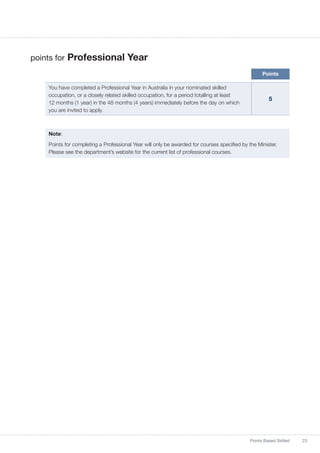 23Points Based Skilled
points for Professional Year
Points
You have completed a Professional Year in Australia in your nominated skilled
occupation, or a closely related skilled occupation, for a period totalling at least
12 months (1 year) in the 48 months (4 years) immediately before the day on which
you are invited to apply.
5
Note:
Points for completing a Professional Year will only be awarded for courses specified by the Minister.
Please see the department’s website for the current list of professional courses.
 
