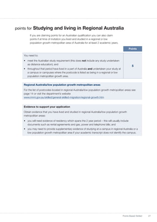 27Points Based Skilled
points for Studying and living in Regional Australia
If you are claiming points for an Australian qualification you can also claim
points if at time of invitation you lived and studied in a regional or low
population growth metropolitan area of Australia for at least 2 academic years.
Points
You need to:
•	 meet the Australian study requirement (this does not include any study undertaken
as distance education); and
•	 throughout that period have lived in a part of Australia and undertaken your study at
a campus or campuses where the postcode is listed as being in a regional or low
population metropolitan growth area.
5
Regional Australia/low population growth metropolitan areas
For the list of postcodes located in regional Australia/low population growth metropolitan areas see
page 14 or visit the department’s website
www.immi.gov.au/skilled/general-skilled-migration/regional-growth.htm
Evidence to support your application
Obtain evidence that you have lived and studied in regional Australia/low population growth
metropolitan areas:
•	 you will need evidence of residency which spans the 2 year period – this will usually include
documents such as rental agreements and gas, power and telephone bills; and
•	 you may need to provide supplementary evidence of studying at a campus in regional Australia or a
low population growth metropolitan area if your academic transcript does not identify the campus.
 