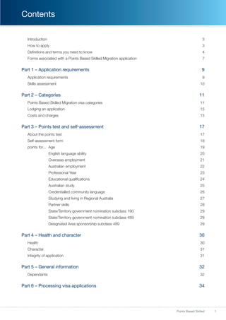 1Points Based Skilled
Contents
Introduction3
How to apply 3
Definitions and terms you need to know 4
Forms associated with a Points Based Skilled Migration application 7
Part 1 – Application requirements 9
Application requirements 9
Skills assessment 10
Part 2 – Categories 11
Points Based Skilled Migration visa categories  11
Lodging an application 15
Costs and charges 15
Part 3 – Points test and self-assessment 17
About the points test  17
Self-assessment form 18
points for...	 Age 19
	 English language ability 20
	 Overseas employment 21
	 Australian employment 22
	 Professional Year 23
	 Educational qualifications 24
	 Australian study 25
	 Credentialled community language 26
	 Studying and living in Regional Australia 27
	 Partner skills 28
	 State/Territory government nomination subclass 190 29
	 State/Territory government nomination subclass 489 29
	 Designated Area sponsorship subclass 489 29
Part 4 – Health and character 30
Health30
Character  31
Integrity of application 31
Part 5 – General information 32
Dependants32
Part 6 – Processing visa applications 34
 