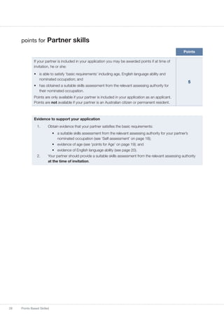 28 Points Based Skilled
points for Partner skills
Points
If your partner is included in your application you may be awarded points if at time of
invitation, he or she:
•	 is able to satisfy ‘basic requirements’ including age, English language ability and
nominated occupation; and
•	 has obtained a suitable skills assessment from the relevant assessing authority for
their nominated occupation.
Points are only available if your partner is included in your application as an applicant.
Points are not available if your partner is an Australian citizen or permanent resident.
5
Evidence to support your application
1.	 Obtain evidence that your partner satisfies the basic requirements:
•	 a suitable skills assessment from the relevant assessing authority for your partner’s
nominated occupation (see ‘Self-assessment’ on page 18);
•	 evidence of age (see ‘points for Age’ on page 19); and
•	 evidence of English language ability (see page 20).
2.	 Your partner should provide a suitable skills assessment from the relevant assessing authority
at the time of invitation.
 