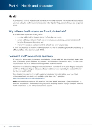 30 Points Based Skilled
Part 4 – Health and character
Health
Australia enjoys some of the best health standards in the world. In order to help maintain these standards,
you must satisfy the health requirements specified in the Migration Regulations before you can be granted
a visa.
Why is there a health requirement for entry to Australia?
Australia’s health requirement is designed to:
•	 minimise public health and safety risks to the Australian community;
•	 contain public expenditure on health and community services, including Australian social security
benefits, allowances and pensions; and
•	 maintain the access of Australian residents to health and community services.
In some circumstances to meet the health requirement you may be asked to sign a Health Undertaking by
a Medical Officer of the Commonwealth (MOC).
Permanent and Provisional visa applicants
Applicants for permanent and provisional visas including the main applicant, spouse and any dependants
must be assessed against the health requirement. If your spouse and dependants are not included in the
visa application they must still be assessed against the health requirement.
Applicants will be asked to undergo a medical examination, a chest x-ray (if 11 years of age or older) and
an HIV test (if 15 years of age or older), as well as any additional tests required by the Medical Officer of
the Commonwealth (MOC).
More detailed information on the health requirement, including information about when you should
undergo your health examinations, is available on the department’s website at
www.immi.gov.au/allforms/health-requirements/
Note: Permanent and provisional visa applicants may have already undertaken a health assessment for
their visa. However, the Department of Immigration and Citizenship reserves the right to request additional
health examinations as part of this visa application process.
 