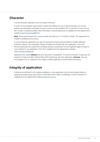 31Points Based Skilled
Character
To enter Australia, applicants must be of good character.
In order for the Australian Government to determine whether you are of good character, you may be
asked to provide police certificates for each country you have resided in for 12 months or more over the
last 10 years, including Australia. More information on penal clearances is available from the department’s
website www.immi.gov.au/allforms/
Note: Some penal checks from some countries may take up to 12 months to obtain. The department is
unable to accelerate this process.
In some instances, applicants may also be required to provide personal details to enable additional
character checks to be undertaken. Please compete and include with your application, a form 80
Personal particulars for assessment including character assessment for each applicant aged 16 years or
over included in your application. Form 80 is available from the department’s website
www.immi.gov.au/allforms/
Applicants who reside offshore and who have lived in Australia for 12 months in the last 10 years are not
required to lodge Australian Federal Police (AFP) clearances with their application, however, they are
encouraged to do so. Applicants who lodge complete applications receive faster processing.
Integrity of application
Following amendments to the migration legislation, a visa application may now be refused where an
applicant provides bogus documents or information that is false or misleading. Further information is
available from the department’s website www.immi.gov.au
 