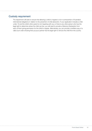 33Points Based Skilled
Custody requirement
The department will seek to ensure that allowing a child to migrate is not in contravention of Australia’s
international obligations in relation to the prevention of child abduction. If your application includes a child
under 18 and the child’s other parent is not migrating with you or there is any other person who has the
legal right to determine where the child can live, you will need to provide a Statutory Declaration from
each of them giving permission for the child to migrate. Alternatively, you can provide a certified copy of a
valid court order showing that you/your partner has the legal right to remove the child from the country.
 