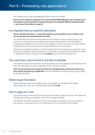 34 Points Based Skilled
Part 6 – Processing visa applications
Part 6 explains how to make visa applications and how they are processed.
Once you have lodged an application for a Points Based Skilled Migration visa, enquiries about
the progress of your application should be directed to the Adelaide Skilled Processing Centre
— see contact information on page 35.
It is important that you read this information
Please read this information – it may affect whether you are granted a visa or whether a visa
you are granted may subsequently be cancelled.
You should read all information and instructions about the category of visa you want to apply for and
make sure you provide the right information and documents when applying. This will avoid delays in
processing your application. If you do not think you qualify for a visa, you may wish to reconsider whether
to apply because visa charges paid are not usually refunded if you are unsuccessful.
While you may be asked to complete a number of steps during the processing of your application, it does
not mean your application will be successful. Do not anticipate a successful outcome and sell your house
or other property until you have been advised in writing that you have been granted a visa.
You must have a visa to travel to and stay in Australia
The Australian Government decides who should be granted a visa. Your application will be decided on the
basis of the information you give and generally, the law at the time you apply.
Note: The government may change the criteria for awarding points and the pass mark at any
time and this may affect your application. Check the department’s website www.immi.gov.au/skilled/
for the latest information.
Where to get information
General information about visas, charges and forms is available from the department’s website
www.immi.gov.au or if you are in Australia please telephone 131 881.
How to apply for a visa
You can only apply for these visas if you have received an invitation to apply for the visa. The invitation will
only allow you to lodge your application online within a specified timeframe.
The invitation will provide instructions on how you are to lodge your application. You can only apply for
this visa online. A personalised link to the online application form is provided with the invitation.
 