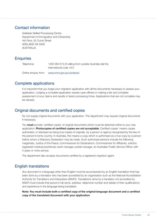35Points Based Skilled
Contact information
Adelaide Skilled Processing Centre
Department of Immigration and Citizenship
4th Floor, 55 Currie Street
ADELAIDE SA 5000
AUSTRALIA
Enquiries
Telephone:	 1300 364 613 (if calling from outside Australia dial the
international code +61)
Online enquiry form:	 www.immi.gov.au/contacts/
Complete applications
It is important that you lodge your migration application with all the documents necessary to assess your
application. Lodging a complete application assists case officers in making a fair and complete
assessment of your claims and results in faster processing times. Applications that are not complete may
be refused.
Original documents and certified copies
Do not supply original documents with your application. The department may request original documents
if necessary.
You must provide ‘certified copies’ of original documents which must be attached online to your visa
application. Photocopies of certified copies are not acceptable.‘Certified copies’ means copies
authorised, or stamped as being true copies of originals, by a person or agency recognised by the law of
the person’s home country. In Australia, this means a copy which is authorised as a true copy by a person
before whom a Statutory Declaration may be made. Such authorised persons include the following:
magistrate, Justice of the Peace, Commissioner for Declarations, Commissioner for Affidavits, solicitor,
registered medical practitioner, bank manager, postal manager, an Australian Public Service Officer with
5 years or more service.
The department also accepts documents certified by a registered migration agent.
English translations
Any document in a language other than English must be accompanied by an English translation that has
been done by a translator who has been accredited by an organisation such as the National Accreditation
Authority for Translators and Interpreters (NAATI). Translations done by a translator not accredited by
NAATI must include that person’s full name, address, telephone number and details of their qualifications
and experience in the language being translated.
Note: You must include both a certified copy of the original language document and a certified
copy of the translated document with your application.
 