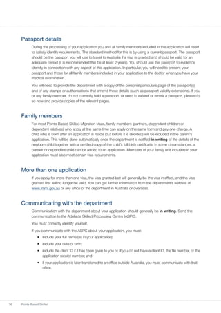 36 Points Based Skilled
Passport details
During the processing of your application you and all family members included in the application will need
to satisfy identity requirements. The standard method for this is by using a current passport. The passport
should be the passport you will use to travel to Australia if a visa is granted and should be valid for an
adequate period (it is recommended this be at least 2 years). You should use this passport to evidence
identity in connection with any aspect of this application. In particular, you will need to present your
passport and those for all family members included in your application to the doctor when you have your
medical examination.
You will need to provide the department with a copy of the personal particulars page of the passport(s)
and of any stamps or authorisations that amend these details (such as passport validity extensions). If you
or any family member, do not currently hold a passport, or need to extend or renew a passport, please do
so now and provide copies of the relevant pages.
Family members
For most Points Based Skilled Migration visas, family members (partners, dependent children or
dependent relatives) who apply at the same time can apply on the same form and pay one charge. A
child who is born after an application is made (but before it is decided) will be included in the parent’s
application. This will be done automatically once the department is notified in writing of the details of the
newborn child together with a certified copy of the child’s full birth certificate. In some circumstances, a
partner or dependent child can be added to an application. Members of your family unit included in your
application must also meet certain visa requirements.
More than one application
If you apply for more than one visa, the visa granted last will generally be the visa in effect, and the visa
granted first will no longer be valid. You can get further information from the department’s website at
www.immi.gov.au or any office of the department in Australia or overseas.
Communicating with the department
Communication with the department about your application should generally be in writing. Send the
communication to the Adelaide Skilled Processing Centre (ASPC).
You must correctly identify yourself.
If you communicate with the ASPC about your application, you must:
•	 include your full name (as in your application);
•	 include your date of birth;
•	 include the client ID if it has been given to you or, if you do not have a client ID, the file number, or the
application receipt number; and
•	 if your application is later transferred to an office outside Australia, you must communicate with that
office.
 
