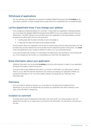 37Points Based Skilled
Withdrawal of applications
You can withdraw your application by advising the Adelaide Skilled Processing Centre in writing at any
time before a decision is made. Charges that you paid at the time of application are not usually refunded.
Let the department know if you change your address
If you change your residential address for more than 14 days while your application is being processed,
you must advise the Adelaide Skilled Processing Centre (ASPC) of your new address and how long you
will be there. The ASPC will send communication about your application to the latest address you have
provided and it will be taken that you have received it:
•	 7 working days after the date of the letter (if sent in Australia); or
•	 21 days after the date of the letter (if sent outside Australia).
Communication about your application can be sent to another person that you have authorised, but it will
be taken that you have received the communication that the department sends to that person. You must
inform the department of any change of address for either you or your authorised person.
If you have provided a fax number or e-mail address the department may use these to communicate with
you. If you change your fax number or e-mail address you must inform the department.
Extra information about your application
Additional information can be provided in writing at any time until a decision is made on your application.
All relevant information is taken into account.
If you are invited to give additional information or comment on information, you will be given a date by
which to do so. After that date the department can continue processing your application whether you
provide the information or not. You cannot delay a decision by saying that you might give more
information later.
Interviews
If you are invited to attend an interview, you must attend on the date and time agreed with the
department. If you do not, the department can process your application and make a decision on the
basis of the information it already has.
Invitation to comment
If another person gives the department information that could result in you being refused a visa, the
department may give you an opportunity to comment on the information. You will need to comment by a
set date.
 