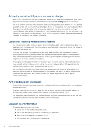 38 Points Based Skilled
Advise the department if your circumstances change
If any of your circumstances change, such that any answer in your application or information given to the
department is no longer correct, you must inform the department in writing as soon as practicable.
You must continue to do this until a decision is made on your application (or, in the case of a visa granted
outside Australia, until you travel to Australia and are cleared by immigration). Your visa may be cancelled
if you give incorrect information or fail to advise the department that some information is no longer
correct. However, if you advise the department of the correct information before your visa is granted (or, in
the case of a visa granted outside Australia, before you are immigration cleared), your visa cannot later be
cancelled on the basis of that incorrect information.
Options for receiving written communications
You may authorise another person to receive all communications, both written and electronic, about your
application with the department. You will be taken to have received any documents sent to that person as
if they had been sent to you.
To do this you will need to complete the section of the application form with the heading Options for
receiving written communications and form 956 Appointment of a migration agent or exempt agent or
other authorised recipient. For an explanation of what a migration agent or exempt agent or authorised
recipient can do please read the sections below.
To change or end the appointment of your migration agent or exempt agent or authorised recipient you
must promptly advise the department in writing. You can do this by using form 956 Appointment of a
migration agent or exempt agent or other authorised recipient.
It is important to note that if you choose to authorise another person to receive all communications in
relation to your application (ie. a family member, migration agent), you will not be able to communicate
directly with the department about your application, nor will the department be able to directly
communicate with you.
Authorised recipient information
An authorised recipient is someone you appoint to receive written communications about your application
with the department.
All written communication about your application will be sent to your authorised recipient, unless you
indicate that you wish to have health and/or character information sent directly to you.
The department will communicate with the most recently appointed authorised recipient as you may only
appoint one authorised recipient at any time for a particular application.
Migration agent information
A migration agent is someone who can:
•	 advise you on the visa that may best suit you;
•	 tell you the documents you need to submit with your application;
•	 help you fill in the application and submit it; and
•	 communicate with the department on your behalf.
 
