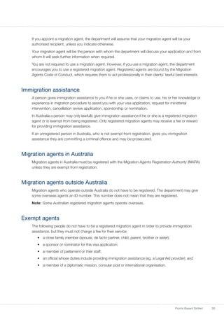 39Points Based Skilled
If you appoint a migration agent, the department will assume that your migration agent will be your
authorised recipient, unless you indicate otherwise.
Your migration agent will be the person with whom the department will discuss your application and from
whom it will seek further information when required.
You are not required to use a migration agent. However, if you use a migration agent, the department
encourages you to use a registered migration agent. Registered agents are bound by the Migration
Agents Code of Conduct, which requires them to act professionally in their clients’ lawful best interests.
Immigration assistance
A person gives immigration assistance to you if he or she uses, or claims to use, his or her knowledge or
experience in migration procedure to assist you with your visa application, request for ministerial
intervention, cancellation review application, sponsorship or nomination.
In Australia a person may only lawfully give immigration assistance if he or she is a registered migration
agent or is exempt from being registered. Only registered migration agents may receive a fee or reward
for providing immigration assistance.
If an unregistered person in Australia, who is not exempt from registration, gives you immigration
assistance they are committing a criminal offence and may be prosecuted.
Migration agents in Australia
Migration agents in Australia must be registered with the Migration Agents Registration Authority (MARA)
unless they are exempt from registration.
Migration agents outside Australia
Migration agents who operate outside Australia do not have to be registered. The department may give
some overseas agents an ID number. This number does not mean that they are registered.
Note: Some Australian registered migration agents operate overseas.
Exempt agents
The following people do not have to be a registered migration agent in order to provide immigration
assistance, but they must not charge a fee for their service:
•	 a close family member (spouse, de facto partner, child, parent, brother or sister);
•	 a sponsor or nominator for this visa application;
•	 a member of parliament or their staff;
•	 an official whose duties include providing immigration assistance (eg. a Legal Aid provider); and
•	 a member of a diplomatic mission, consular post or international organisation.
 