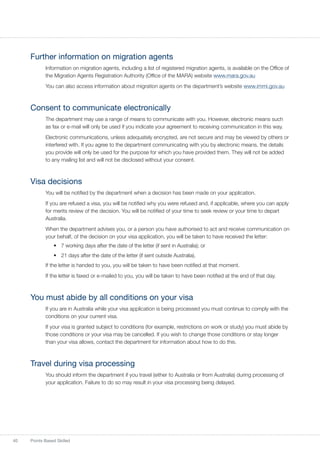 40 Points Based Skilled
Further information on migration agents
Information on migration agents, including a list of registered migration agents, is available on the Office of
the Migration Agents Registration Authority (Office of the MARA) website www.mara.gov.au
You can also access information about migration agents on the department’s website www.immi.gov.au
Consent to communicate electronically
The department may use a range of means to communicate with you. However, electronic means such
as fax or e-mail will only be used if you indicate your agreement to receiving communication in this way.
Electronic communications, unless adequately encrypted, are not secure and may be viewed by others or
interfered with. If you agree to the department communicating with you by electronic means, the details
you provide will only be used for the purpose for which you have provided them. They will not be added
to any mailing list and will not be disclosed without your consent.
Visa decisions
You will be notified by the department when a decision has been made on your application.
If you are refused a visa, you will be notified why you were refused and, if applicable, where you can apply
for merits review of the decision. You will be notified of your time to seek review or your time to depart
Australia.
When the department advises you, or a person you have authorised to act and receive communication on
your behalf, of the decision on your visa application, you will be taken to have received the letter:
•	 7 working days after the date of the letter (if sent in Australia); or
•	 21 days after the date of the letter (if sent outside Australia).
If the letter is handed to you, you will be taken to have been notified at that moment.
If the letter is faxed or e-mailed to you, you will be taken to have been notified at the end of that day.
You must abide by all conditions on your visa
If you are in Australia while your visa application is being processed you must continue to comply with the
conditions on your current visa.
If your visa is granted subject to conditions (for example, restrictions on work or study) you must abide by
those conditions or your visa may be cancelled. If you wish to change those conditions or stay longer
than your visa allows, contact the department for information about how to do this.
Travel during visa processing
You should inform the department if you travel (either to Australia or from Australia) during processing of
your application. Failure to do so may result in your visa processing being delayed.
 