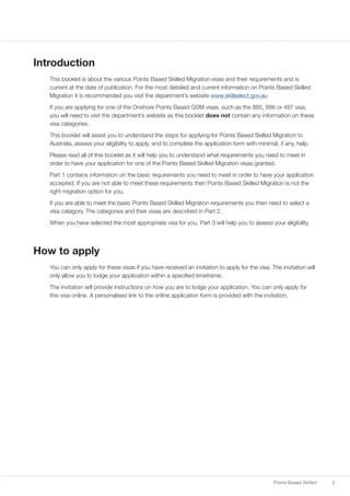 3Points Based Skilled
Introduction
This booklet is about the various Points Based Skilled Migration visas and their requirements and is
current at the date of publication. For the most detailed and current information on Points Based Skilled
Migration it is recommended you visit the department’s website www.skillselect.gov.au
If you are applying for one of the Onshore Points Based GSM visas, such as the 885, 886 or 487 visa,
you will need to visit the department’s website as this booklet does not contain any information on these
visa categories.
This booklet will assist you to understand the steps for applying for Points Based Skilled Migration to
Australia, assess your eligibility to apply, and to complete the application form with minimal, if any, help.
Please read all of this booklet as it will help you to understand what requirements you need to meet in
order to have your application for one of the Points Based Skilled Migration visas granted.
Part 1 contains information on the basic requirements you need to meet in order to have your application
accepted. If you are not able to meet these requirements then Points Based Skilled Migration is not the
right migration option for you.
If you are able to meet the basic Points Based Skilled Migration requirements you then need to select a
visa category. The categories and their visas are described in Part 2.
When you have selected the most appropriate visa for you, Part 3 will help you to assess your eligibility.
How to apply
You can only apply for these visas if you have received an invitation to apply for the visa. The invitation will
only allow you to lodge your application within a specified timeframe.
The invitation will provide instructions on how you are to lodge your application. You can only apply for
this visa online. A personalised link to the online application form is provided with the invitation.
 
