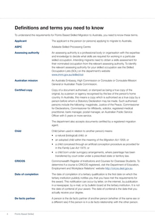 4 Points Based Skilled
Definitions and terms you need to know
To understand the requirements for Points Based Skilled Migration to Australia, you need to know these terms.
Applicant	 The applicant is the person (or persons) applying to migrate to Australia.
ASPC	 Adelaide Skilled Processing Centre
Assessing authority	 An assessing authority is a professional body or organisation with the expertise
and knowledge to decide what skills are required for working in a particular
skilled occupation. Intending migrants need to obtain a skills assessment for
their nominated occupation from the relevant assessing authority. To identify
the relevant assessing authority for your skilled occupation see the Skilled
Occupation Lists (SOL) on the department’s website
www.immi.gov.au/skilled/sol
Australian mission	 An Australia Embassy, High Commission or Consulate or Consulate-Mission
General or Australian Trade Commission.
Certified copy 	 Copy of a document authorised, or stamped as being a true copy of the
original, by a person or agency recognised by the law of the person’s home
country. In Australia, this means a copy which is authorised as a true copy by a
person before whom a Statutory Declaration may be made. Such authorised
persons include the following: magistrate, Justice of the Peace, Commissioner
for Declarations, Commissioner for Affidavits, solicitor, registered medical
practitioner, bank manager, postal manager, an Australian Public Service
Officer with 5 years or more service.
	 The department also accepts documents certified by a registered migration
agent.
Child	 Child (when used in relation to another person) means:
•	 a natural (biological) child; or
•	 an adopted child within the meaning of the Migration Act 1958; or
•	 a child conceived through an artificial conception procedure as provided for
in the Family Law Act 1975; or
•	 a child born under surrogacy arrangements, where parentage has been
transferred by court order under a prescribed state or territory law.	
CRICOS	 Commonwealth Register of Institutions and Courses for Overseas Students. To
determine if a course is CRICOS registered, visit the Department of Education,
Employment and Workplace Relations’ website http://cricos.dest.gov.au
Date of completion	 The date of completion of a tertiary qualification is the first date on which the
tertiary institution publicly notifies you that you have met the requirements for
the award. This notification can occur by letter, on the internet, by publication
in a newspaper, by e-mail, or by bulletin board at the tertiary institution. It is not
the date of conferral of your award. The date of conferral is the date that you
actually receive your degree.
De facto partner	 A person is the de facto partner of another person (whether of the same sex or
a different sex) if the person is in a de facto relationship with the other person.
 