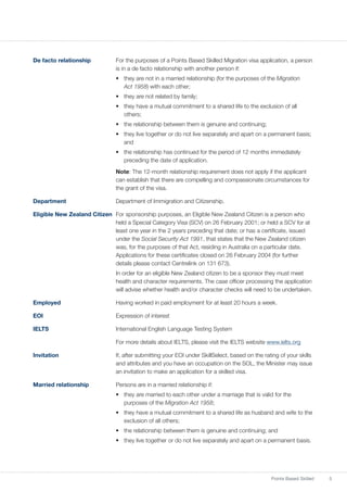 5Points Based Skilled
De facto relationship	 For the purposes of a Points Based Skilled Migration visa application, a person
is in a de facto relationship with another person if:
•	 they are not in a married relationship (for the purposes of the Migration
Act 1958) with each other;
•	 they are not related by family;
•	 they have a mutual commitment to a shared life to the exclusion of all
others;
•	 the relationship between them is genuine and continuing;
•	 they live together or do not live separately and apart on a permanent basis;
and
•	 the relationship has continued for the period of 12 months immediately
preceding the date of application.
	 Note: The 12-month relationship requirement does not apply if the applicant
can establish that there are compelling and compassionate circumstances for
the grant of the visa.
Department	 Department of Immigration and Citizenship.
Eligible New Zealand Citizen	 For sponsorship purposes, an Eligible New Zealand Citizen is a person who
held a Special Category Visa (SCV) on 26 February 2001; or held a SCV for at
least one year in the 2 years preceding that date; or has a certificate, issued
under the Social Security Act 1991, that states that the New Zealand citizen
was, for the purposes of that Act, residing in Australia on a particular date.
Applications for these certificates closed on 26 February 2004 (for further
details please contact Centrelink on 131 673).
	 In order for an eligible New Zealand citizen to be a sponsor they must meet
health and character requirements. The case officer processing the application
will advise whether health and/or character checks will need to be undertaken.
Employed	 Having worked in paid employment for at least 20 hours a week.
EOI 	 Expression of interest
IELTS 	 International English Language Testing System
	 For more details about IELTS, please visit the IELTS website www.ielts.org
Invitation 	 If, after submitting your EOI under SkillSelect, based on the rating of your skills
and attributes and you have an occupation on the SOL, the Minister may issue
an invitation to make an application for a skilled visa.
Married relationship	 Persons are in a married relationship if:
•	 they are married to each other under a marriage that is valid for the
purposes of the Migration Act 1958;
•	 they have a mutual commitment to a shared life as husband and wife to the
exclusion of all others;
•	 the relationship between them is genuine and continuing; and
•	 they live together or do not live separately and apart on a permanent basis.
 