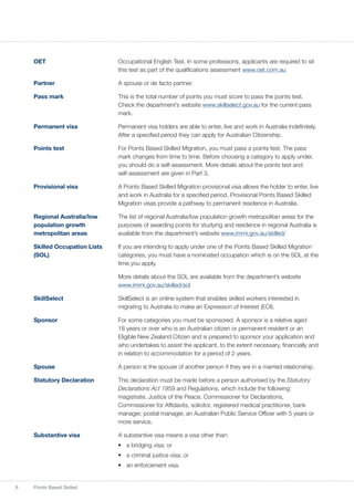 6 Points Based Skilled
OET	 Occupational English Test. In some professions, applicants are required to sit
this test as part of the qualifications assessment www.oet.com.au
Partner	 A spouse or de facto partner.
Pass mark	 This is the total number of points you must score to pass the points test.
Check the department’s website www.skillselect.gov.au for the current pass
mark.
Permanent visa	 Permanent visa holders are able to enter, live and work in Australia indefinitely.
After a specified period they can apply for Australian Citizenship.
Points test	 For Points Based Skilled Migration, you must pass a points test. The pass
mark changes from time to time. Before choosing a category to apply under,
you should do a self-assessment. More details about the points test and
self-assessment are given in Part 3.
Provisional visa	 A Points Based Skilled Migration provisional visa allows the holder to enter, live
and work in Australia for a specified period. Provisional Points Based Skilled
Migration visas provide a pathway to permanent residence in Australia.
Regional Australia/low 	 The list of regional Australia/low population growth metropolitan areas for the
population growth	 purposes of awarding points for studying and residence in regional Australia is
metropolitan areas 	 available from the department’s website www.immi.gov.au/skilled/
Skilled Occupation Lists	 If you are intending to apply under one of the Points Based Skilled Migration
(SOL)	 categories, you must have a nominated occupation which is on the SOL at the
time you apply.
	 More details about the SOL are available from the department’s website
www.immi.gov.au/skilled/sol
SkillSelect	 SkillSelect is an online system that enables skilled workers interested in
migrating to Australia to make an Expression of Interest (EOI).
Sponsor	 For some categories you must be sponsored. A sponsor is a relative aged
18 years or over who is an Australian citizen or permanent resident or an
Eligible New Zealand Citizen and is prepared to sponsor your application and
who undertakes to assist the applicant, to the extent necessary, financially and
in relation to accommodation for a period of 2 years.
Spouse	 A person is the spouse of another person if they are in a married relationship.
Statutory Declaration	 This declaration must be made before a person authorised by the Statutory
Declarations Act 1959 and Regulations, which include the following:
magistrate, Justice of the Peace, Commissioner for Declarations,
Commissioner for Affidavits, solicitor, registered medical practitioner, bank
manager, postal manager, an Australian Public Service Officer with 5 years or
more service.
Substantive visa	 A substantive visa means a visa other than:
•	 a bridging visa; or
•	 a criminal justice visa; or
•	 an enforcement visa.
 