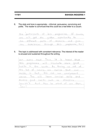 1119/1 BAHASA INGGERIS 1 
8. The style and tone is appropriate – informal, persuasive, convincing and 
polite. The reader is convinced that this could be a real letter to a cousin. 
9. The topic is addressed with consistent relevance. The interest of the reader 
is aroused and sustained throughout the writing. 
Bahasa Inggeris 1 Kupasan 10 Mutu Jawapan SPM 2010 
 