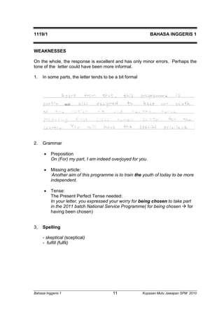 1119/1 BAHASA INGGERIS 1 
WEAKNESSES 
On the whole, the response is excellent and has only minor errors. Perhaps the 
tone of the letter could have been more informal. 
1. In some parts, the letter tends to be a bit formal 
2. Grammar 
 Preposition 
On (For) my part, I am indeed overjoyed for you. 
 Missing article: 
Another aim of this programme is to train the youth of today to be more 
independent. 
 Tense: 
The Present Perfect Tense needed: 
In your letter, you expressed your worry for being chosen to take part 
in the 2011 batch National Service Programme( for being chosen  for 
having been chosen) 
3, Spelling 
- skeptical (sceptical) 
- fulfill (fulfil) 
Bahasa Inggeris 1 Kupasan 11 Mutu Jawapan SPM 2010 
 