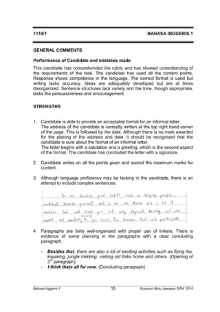 1119/1 BAHASA INGGERIS 1 
GENERAL COMMENTS 
Performance of Candidate and mistakes made 
This candidate has comprehended the rubric and has showed understanding of 
the requirements of the task. The candidate has used all the content points. 
Response shows competence in the language. The correct format is used but 
writing lacks accuracy. Ideas are adequately developed but are at times 
disorganized. Sentence structures lack variety and the tone, though appropriate, 
lacks the persuasiveness and encouragement. 
STRENGTHS 
1. Candidate is able to provide an acceptable format for an informal letter. 
The address of the candidate is correctly written at the top right hand corner 
of the page. This is followed by the date. Although there is no mark awarded 
for the placing of the address and date, it should be recognised that the 
candidate is sure about the format of an informal letter. 
The letter begins with a salutation and a greeting, which is the second aspect 
of the format. The candidate has concluded the letter with a signature. 
2 Candidate writes on all the points given and scored the maximum marks for 
content. 
3 Although language proficiency may be lacking in the candidate, there is an 
attempt to include complex sentences. 
4 Paragraphs are fairly well-organised with proper use of linkers. There is 
evidence of some planning in the paragraphs with a clear concluding 
paragraph. 
- Besides that, there are also a lot of exciting activities such as flying fox, 
kayaking, jungle trekking, visiting old folks home and others. (Opening of 
3rd paragraph) 
- I think thats all for now. (Concluding paragraph) 
Bahasa Inggeris 1 Kupasan 15 Mutu Jawapan SPM 2010 
 