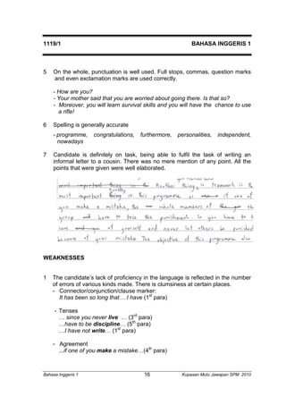 1119/1 BAHASA INGGERIS 1 
5 On the whole, punctuation is well used. Full stops, commas, question marks 
and even exclamation marks are used correctly. 
- How are you? 
- Your mother said that you are worried about going there. Is that so? 
- Moreover, you will learn survival skills and you will have the chance to use 
a rifle! 
6 Spelling is generally accurate 
- programme, congratulations, furthermore, personalities, independent, 
nowadays 
7 Candidate is definitely on task, being able to fulfil the task of writing an 
informal letter to a cousin. There was no mere mention of any point. All the 
points that were given were well elaborated. 
WEAKNESSES 
1 The candidate’s lack of proficiency in the language is reflected in the number 
of errors of various kinds made. There is clumsiness at certain places. 
- Connector/conjunction/clause marker: 
It has been so long that… I have (1st para) 
- Tenses 
… since you never live … (3rd para) 
…have to be discipline… (5th para) 
…I have not write… (1st para) 
- Agreement 
...if one of you make a mistake…(4th para) 
Bahasa Inggeris 1 Kupasan 16 Mutu Jawapan SPM 2010 
 