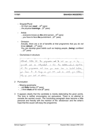 1119/1 BAHASA INGGERIS 1 
- Singular/Plural 
…for their own need …(4th para) 
…the physical trainings…(5th para) 
- Article 
…everyone knows as the strict person…(5th para) 
…you have to face the punishment…(4th para) 
- Omission 
Actually, there are a lot of benefits at that programme that you do not 
know (about)…(1st para) 
You can develop good habits such as helping people, (being) confident 
…(2nd para) 
- Clumsiness in structure 
2 Punctuation 
- Missing apostrophe 
- …old folks homes (3rd para) 
- …I think thats all for now (6th para) 
3 It appears clearly that the candidate is merely elaborating the given points. 
The tone is neither encouraging nor persuasive. There is no attempt to 
console the worried cousin. The concluding paragraph does become a little 
personal and friendly with the mention of the ‘allowances’ and the writer’s 
hope that the cousin will enjoy the programme. 
Bahasa Inggeris 1 Kupasan 17 Mutu Jawapan SPM 2010 
 
