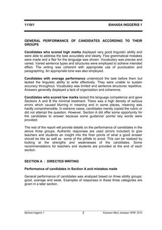 1119/1 BAHASA INGGERIS 1 
GENERAL PERFORMANCE OF CANDIDATES ACCORDING TO THEIR 
GROUPS 
Candidates who scored high marks displayed very good linguistic ability and 
were able to address the task accurately and clearly. Few grammatical mistakes 
were made and a flair for the language was shown. Vocabulary was precise and 
varied. Varied sentence types and structures were employed to achieve intended 
effect. The writing was coherent with appropriate use of punctuation and 
paragraphing. An appropriate tone was also employed. 
Candidates with average performance understood the task before them but 
lacked the linguistic ability to write effectively. They were unable to sustain 
accuracy throughout. Vocabulary was limited and sentence structures repetitive. 
Answers generally displayed a lack of organization and coherence. 
Candidates who scored low marks lacked the language competence and gave 
Sections A and B the minimal treatment. There was a high density of serious 
errors which caused blurring in meaning and in some places, meaning was 
hardly comprehensible. In extreme cases, candidates merely copied the rubric or 
did not attempt the question. However, Section A did offer some opportunity for 
the candidates to answer because some guidance/ points/ key words were 
provided. 
The rest of the report will provide details on the performance of candidates in the 
above three groups. Authentic responses are used (errors included) to give 
teachers and students an insight into the finer points of what a good answer 
should be like as well as some of the pitfalls to avoid. This can be realized by 
looking at the strengths and weaknesses of the candidates. Some 
recommendations for teachers and students are provided at the end of each 
section. 
SECTION A : DIRECTED WRITING 
Performance of candidates in Section A and mistakes made 
General performance of candidates was analyzed based on three ability groups: 
good, average and weak. Examples of responses in these three categories are 
given in a later section. 
Bahasa Inggeris 1 Kupasan 2 Mutu Jawapan SPM 2010 
 