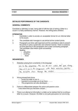 1119/1 BAHASA INGGERIS 1 
DETAILED PERFORMANCE OF THE CANDIDATE 
GENERAL COMMENTS 
Candidate is definitely on task, being able to fulfil the task of writing a letter to a 
cousin in a fairly satisfactory manner. However, the writing lacks ambition. 
STRENGTHS 
1. Candidate is able to provide an acceptable format for an informal letter 
to his cousin. 
2 The candidate also manages to use almost all the content points 
3. Paragraphs are fairly well-organised and the candidate is able to present 
the points in quite a systematic and coherent manner. There is evidence 
of some planning in the paragraphs and a clear concluding paragraph. 
The candidate uses linkers quite successfully. 
4. Spelling 
- wheather, 
- snokling, 
- lease 
WEAKNESSES 
1. Distortion arising from uncertainty in the language 
2. Wrong tenses/Verb forms 
- I wrote this letter to you is ............ 
- I wanted to encourage you to go there ........... 
- This programme can also developed.... 
3. Failure to differentiate between the active and passive voice 
‘ I was heard that you had been chosen…’ 
4. There is an attempt at informality in a letter as he realises that he is writing a 
letter to a cousin. However, the letter is not quite persuasive nor convincing. 
Bahasa Inggeris 1 Kupasan 21 Mutu Jawapan SPM 2010 
 