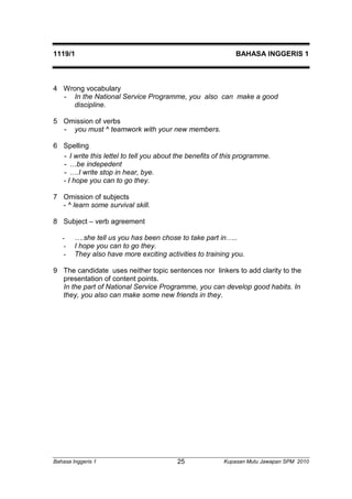 1119/1 BAHASA INGGERIS 1 
4 Wrong vocabulary 
- In the National Service Programme, you also can make a good 
discipline. 
5 Omission of verbs 
- you must ^ teamwork with your new members. 
6 Spelling 
- I write this lettel to tell you about the benefits of this programme. 
- …be indepedent 
- ….I write stop in hear, bye. 
- I hope you can to go they. 
7 Omission of subjects 
- ^ learn some survival skill. 
8 Subject – verb agreement 
- ….she tell us you has been chose to take part in….. 
- I hope you can to go they. 
- They also have more exciting activities to training you. 
9 The candidate uses neither topic sentences nor linkers to add clarity to the 
presentation of content points. 
In the part of National Service Programme, you can develop good habits. In 
they, you also can make some new friends in they. 
Bahasa Inggeris 1 Kupasan 25 Mutu Jawapan SPM 2010 
 