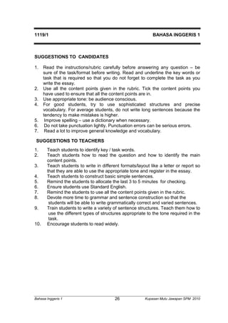 1119/1 BAHASA INGGERIS 1 
SUGGESTIONS TO CANDIDATES 
1. Read the instructions/rubric carefully before answering any question – be 
sure of the task/format before writing. Read and underline the key words or 
task that is required so that you do not forget to complete the task as you 
write the essay. 
2. Use all the content points given in the rubric. Tick the content points you 
have used to ensure that all the content points are in. 
3. Use appropriate tone: be audience conscious. 
4. For good students, try to use sophisticated structures and precise 
vocabulary. For average students, do not write long sentences because the 
tendency to make mistakes is higher. 
5. Improve spelling – use a dictionary when necessary. 
6. Do not take punctuation lightly. Punctuation errors can be serious errors. 
7. Read a lot to improve general knowledge and vocabulary. 
SUGGESTIONS TO TEACHERS 
1. Teach students to identify key / task words. 
2. Teach students how to read the question and how to identify the main 
content points. 
3. Teach students to write in different formats/layout like a letter or report so 
that they are able to use the appropriate tone and register in the essay. 
4. Teach students to construct basic simple sentences. 
5. Remind the students to allocate the last 3 to 5 minutes for checking. 
6. Ensure students use Standard English. 
7. Remind the students to use all the content points given in the rubric. 
8. Devote more time to grammar and sentence construction so that the 
students will be able to write grammatically correct and varied sentences. 
9. Train students to write a variety of sentence structures. Teach them how to 
use the different types of structures appropriate to the tone required in the 
task. 
10. Encourage students to read widely. 
Bahasa Inggeris 1 Kupasan 26 Mutu Jawapan SPM 2010 
 
