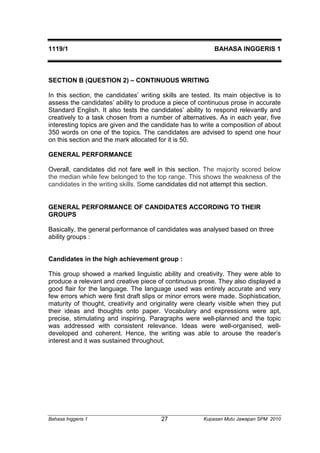 1119/1 BAHASA INGGERIS 1 
SECTION B (QUESTION 2) – CONTINUOUS WRITING 
In this section, the candidates’ writing skills are tested. Its main objective is to 
assess the candidates’ ability to produce a piece of continuous prose in accurate 
Standard English. It also tests the candidates’ ability to respond relevantly and 
creatively to a task chosen from a number of alternatives. As in each year, five 
interesting topics are given and the candidate has to write a composition of about 
350 words on one of the topics. The candidates are advised to spend one hour 
on this section and the mark allocated for it is 50. 
GENERAL PERFORMANCE 
Overall, candidates did not fare well in this section. The majority scored below 
the median while few belonged to the top range. This shows the weakness of the 
candidates in the writing skills. Some candidates did not attempt this section. 
GENERAL PERFORMANCE OF CANDIDATES ACCORDING TO THEIR 
GROUPS 
Basically, the general performance of candidates was analysed based on three 
ability groups : 
Candidates in the high achievement group : 
This group showed a marked linguistic ability and creativity. They were able to 
produce a relevant and creative piece of continuous prose. They also displayed a 
good flair for the language. The language used was entirely accurate and very 
few errors which were first draft slips or minor errors were made. Sophistication, 
maturity of thought, creativity and originality were clearly visible when they put 
their ideas and thoughts onto paper. Vocabulary and expressions were apt, 
precise, stimulating and inspiring. Paragraphs were well-planned and the topic 
was addressed with consistent relevance. Ideas were well-organised, well-developed 
and coherent. Hence, the writing was able to arouse the reader’s 
interest and it was sustained throughout. 
Bahasa Inggeris 1 Kupasan 27 Mutu Jawapan SPM 2010 
 