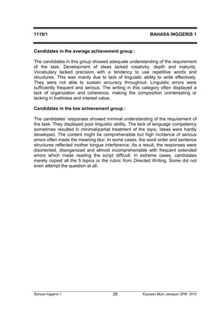 1119/1 BAHASA INGGERIS 1 
Candidates in the average achievement group : 
The candidates in this group showed adequate understanding of the requirement 
of the task. Development of ideas lacked creativity, depth and maturity. 
Vocabulary lacked precision with a tendency to use repetitive words and 
structures. This was mainly due to lack of linguistic ability to write effectively. 
They were not able to sustain accuracy throughout. Linguistic errors were 
sufficiently frequent and serious. The writing in this category often displayed a 
lack of organization and coherence, making the composition uninteresting or 
lacking in liveliness and interest value. 
Candidates in the low achievement group : 
The candidates’ responses showed minimal understanding of the requirement of 
the task. They displayed poor linguistic ability. The lack of language competency 
sometimes resulted in minimal/partial treatment of the topic. Ideas were hardly 
developed. The content might be comprehensible but high incidence of serious 
errors often made the meaning blur. In some cases, the word order and sentence 
structures reflected mother tongue interference. As a result, the responses were 
disoriented, disorganized and almost incomprehensible with frequent extended 
errors which made reading the script difficult. In extreme cases, candidates 
merely copied all the 5 topics or the rubric from Directed Writing. Some did not 
even attempt the question at all. 
Bahasa Inggeris 1 Kupasan 28 Mutu Jawapan SPM 2010 
 