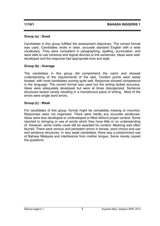 1119/1 BAHASA INGGERIS 1 
Group (a) : Good 
Candidates in this group fulfilled the assessment objectives. The correct format 
was used. Candidates wrote in clear, accurate standard English with a wide 
vocabulary. They were competent in paragraphing, spelling, punctuation, and 
were able to use cohesive and logical devices to link sentences. Ideas were well-developed 
and the response had appropriate tone and style. 
Group (b) : Average 
The candidates in this group did comprehend the rubric and showed 
understanding of the requirements of the task. Content points were easily 
located, with most candidates scoring quite well. Response showed competence 
in the language. The correct format was used but the writing lacked accuracy. 
Ideas were adequately developed but were at times disorganized. Sentence 
structures lacked variety resulting in a monotonous piece of writing. Most of the 
errors were single word errors. 
Group (c) : Weak 
For candidates of this group, format might be completely missing or incorrect. 
Responses were not organized. There were hardly any accurate sentences. 
Ideas were less developed or undeveloped or lifted without proper context. Some 
resorted to stringing or use of words which they have little or no understanding 
of. However, some marks could still be awarded for content. Meaning was often 
blurred. There were serious and persistent errors in tenses, word choice and use 
and sentence structures. In very weak candidates, there was a predominant use 
of Bahasa Malaysia and interference from mother tongue. Some merely copied 
the questions. 
Bahasa Inggeris 1 Kupasan 3 Mutu Jawapan SPM 2010 
 