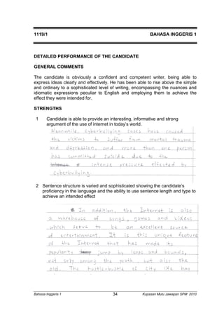 1119/1 BAHASA INGGERIS 1 
DETAILED PERFORMANCE OF THE CANDIDATE 
GENERAL COMMENTS 
The candidate is obviously a confident and competent writer, being able to 
express ideas clearly and effectively. He has been able to rise above the simple 
and ordinary to a sophisticated level of writing, encompassing the nuances and 
idiomatic expressions peculiar to English and employing them to achieve the 
effect they were intended for. 
STRENGTHS 
1 Candidate is able to provide an interesting, informative and strong 
argument of the use of internet in today’s world. 
2 Sentence structure is varied and sophisticated showing the candidate’s 
proficiency in the language and the ability to use sentence length and type to 
achieve an intended effect 
Bahasa Inggeris 1 Kupasan 34 Mutu Jawapan SPM 2010 
 