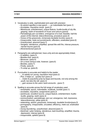 1119/1 BAHASA INGGERIS 1 
3 Vocabulary is wide, sophisticated and used with precision 
- Its advent signifies a new epoch…;..an indomitable fact (para.1) 
- Accolades, inquisitive minds (para.2) 
- Warehouse, entertainment, unique feature, hustle-bustle of city life, 
gasping, realm of wonderful of music and colours.(para3) 
- Painstakingly pen out letters, emergence of e-mail, feasible, halt the 
power of the Internet, teleconferencing, procedure (para.4) 
- Voices of the grassroots, immensely laudable function (para.5) 
- Irresponsible, mete out punishments, offenders, eradicated (para.6) 
- Unauthorized, abscond (para.7) 
- Vengeful, slanderous, amplified, spread like wild fire, intense pressure, 
mental trauma (para.8) 
- Aforementioned (para.9) 
4 Paragraphs are well-planned, have unity and are appropriately linked, 
- In addition, (para.3) 
- Besides that, (para.4) 
- Moreover, (para.5) 
- On a more serious note, however, (para.6) 
- Besides, (para.7) 
- Finally, (para.8) 
- To wrap up, (para.9) 
5 Punctuation is accurate and helpful to the reader 
- …to satisfy our young, inquisitive mind (para.2) 
- Plus, it helps us…quickly too! (para.2) 
- …made its popularity jump by leaps and bounds, not only among the 
youth, but also the old. (para.3) 
- …gain access to the users’ bank accounts…(para.7) 
6 Spelling is accurate across the full range of vocabulary used. 
- remarkable, epoch, indomitable, multitude, humble (para.1) 
- accolades, inquisitive, assignments (para.2) 
- warehouse, excellent source, unique feature, entertainment, hustle-bustle, 
gasping, realm (para.3) 
- communication, painstakingly, pen out, emergence, halt, impressive, 
teleconferencing, utilise (para.4) 
- networking, advent, grassroots, immensely, laudable function(para,5) 
- pornography, irresponsible, circulated, efficiency, mete out, eradicated 
(para.6) 
- money-laundering, unauthorised, abscond,(para.7) 
- blackmail, cyber bullying, slanderous, bad-mouthing, amplified, trauma, 
depression, intense (para.8) 
- irresponsible, spiteful (para.9) 
Bahasa Inggeris 1 Kupasan 35 Mutu Jawapan SPM 2010 
 