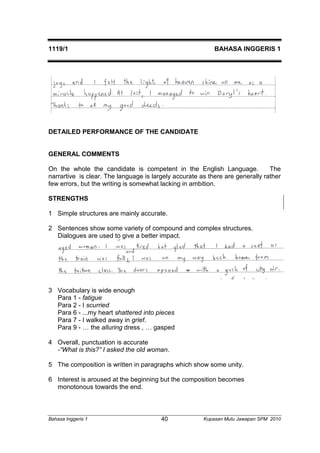 1119/1 BAHASA INGGERIS 1 
DETAILED PERFORMANCE OF THE CANDIDATE 
GENERAL COMMENTS 
On the whole the candidate is competent in the English Language. The 
narrartive is clear. The language is largely accurate as there are generally rather 
few errors, but the writing is somewhat lacking in ambition. 
STRENGTHS 
1 Simple structures are mainly accurate. 
2 Sentences show some variety of compound and complex structures. 
Dialogues are used to give a better impact. 
3 Vocabulary is wide enough 
Para 1 - fatigue 
Para 2 - I scurried 
Para 6 - ...my heart shattered into pieces 
Para 7 - I walked away in grief. 
Para 9 - … the alluring dress , … gasped 
4 Overall, punctuation is accurate 
-“What is this?” I asked the old woman. 
5 The composition is written in paragraphs which show some unity. 
6 Interest is aroused at the beginning but the composition becomes 
monotonous towards the end. 
Bahasa Inggeris 1 Kupasan 40 Mutu Jawapan SPM 2010 
 