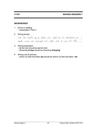 1119/1 BAHASA INGGERIS 1 
WEAKNESSES 
1 Errors in spelling, 
- “passangers” Para 3 
2 Wrong tenses 
3 Wrong preposition 
– in the train should be on the train 
– Dreaming to buy should be dreaming of buying 
4 Wrong use of pronoun 
- where my feet had taken my should be where my feet had taken me 
Bahasa Inggeris 1 Kupasan 41 Mutu Jawapan SPM 2010 
 