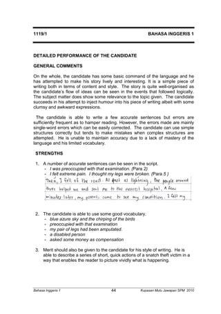 1119/1 BAHASA INGGERIS 1 
DETAILED PERFORMANCE OF THE CANDIDATE 
GENERAL COMMENTS 
On the whole, the candidate has some basic command of the language and he 
has attempted to make his story lively and interesting. It is a simple piece of 
writing both in terms of content and style. The story is quite well-organised as 
the candidate’s flow of ideas can be seen in the events that followed logically. 
The subject matter does show some relevance to the topic given. The candidate 
succeeds in his attempt to inject humour into his piece of writing albeit with some 
clumsy and awkward expressions. 
The candidate is able to write a few accurate sentences but errors are 
sufficiently frequent as to hamper reading. However, the errors made are mainly 
single-word errors which can be easily corrected. The candidate can use simple 
structures correctly but tends to make mistakes when complex structures are 
attempted. He is unable to maintain accuracy due to a lack of mastery of the 
language and his limited vocabulary. 
STRENGTHS 
1. A number of accurate sentences can be seen in the script. 
- I was preoccupied with that examination. (Para 2) 
- I felt extreme pain. I thought my legs were broken. (Para 5 ) 
2. The candidate is able to use some good vocabulary. 
- blue azure sky and the chirping of the birds 
- preoccupied with that examination 
- my pair of legs had been amputated. 
- a disabled person 
- asked some money as compensation 
3. Merit should also be given to the candidate for his style of writing. He is 
able to describe a series of short, quick actions of a snatch theft victim in a 
way that enables the reader to picture vividly what is happening. 
Bahasa Inggeris 1 Kupasan 44 Mutu Jawapan SPM 2010 
 