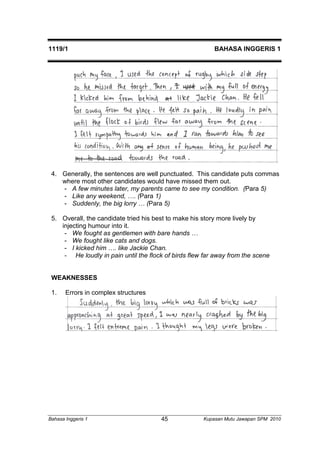 1119/1 BAHASA INGGERIS 1 
4. Generally, the sentences are well punctuated. This candidate puts commas 
where most other candidates would have missed them out. 
- A few minutes later, my parents came to see my condition. (Para 5) 
- Like any weekend, …. (Para 1) 
- Suddenly, the big lorry … (Para 5) 
5. Overall, the candidate tried his best to make his story more lively by 
injecting humour into it. 
- We fought as gentlemen with bare hands … 
- We fought like cats and dogs. 
- I kicked him …. like Jackie Chan. 
- He loudly in pain until the flock of birds flew far away from the scene 
WEAKNESSES 
1. Errors in complex structures 
Bahasa Inggeris 1 Kupasan 45 Mutu Jawapan SPM 2010 
 