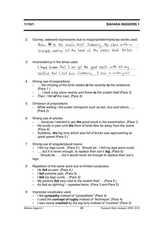 1119/1 BAHASA INGGERIS 1 
2. Clumsy, awkward expressions due to inappropriate/imprecise words used. 
3. Inconsistency in the tense used. 
4. Wrong use of prepositions 
- … the chirping of the birds added at the serenity to the ambience. 
(Para 1 ) 
- …. I took a big stone nearby and threw to the snatch thief.(Para 3) 
- Then, I fell of the road. (Para 5) 
5 Omission of prepositions 
- While waiting / the public transports such as taxi, bus and others, …. 
(Para 2) 
6 Wrong use of articles 
- ….because I wanted to get the good result in the examination. (Para 1) 
- He loudly in pain until the flock of birds flew far away from the scene. 
(Para 4) 
- Suddenly, the big lorry which was full of bricks was approaching at 
great speed (Para 5 ) 
7 Wrong use of singular/plural nouns. 
- I felt my legs numb. (Para 5 ) Should be : I felt my legs were numb. 
- …. but it is never enough, to replace their son’s leg. (Para 6) 
Should be : … but it would never be enough to replace their son’s 
legs. 
8 Repetition of the same word due to limited vocabulary 
- He felt so pain. (Para 4 ) 
- I felt extreme pain. (Para 5) 
- I felt my legs numb… (Para 5) 
- My parents felt very mad to the snatch thief … (Para 6 ) 
- As fast as lightning’ - repeated twice. (Para 3 and Para 5) 
9 Imprecise vocabulary used. 
- I felt sympathy instead of “sympathetic” (Para 4) 
- I used the concept of rugby instead of “technique” (Para 4) 
- I was nearly crashed by the big lorry instead of “crushed” (Para 5) 
Bahasa Inggeris 1 Kupasan 46 Mutu Jawapan SPM 2010 
 