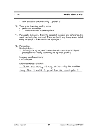 1119/1 BAHASA INGGERIS 1 
- With any sense of human being ….(Para 4 ) 
10 There are a few minor spelling errors. 
- pedastrian, quarelling 
- …. when he wanted to puch my face. 
11. Paragraphs lack unity. From the aspect of cohesion and coherence, this 
script can be further improved. There are hardly any linking words to link 
every paragraph or linkers within each paragraph. 
12. Punctuation 
Missing full stop. 
- Suddenly, the big lorry which was full of bricks was approaching at 
great speed was nearly crashed by the big lorry”. (Para 5) 
Improper use of apostrophe 
- school’s gate 
Error in sentence separation 
Bahasa Inggeris 1 Kupasan 47 Mutu Jawapan SPM 2010 
 