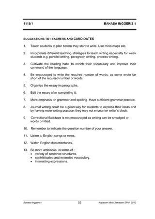 1119/1 BAHASA INGGERIS 1 
SUGGESTIONS TO TEACHERS AND CANDIDATES 
1. Teach students to plan before they start to write. Use mind-maps etc. 
2. Incorporate different teaching strategies to teach writing especially for weak 
students e.g. parallel writing, paragraph writing, process writing. 
3. Cultivate the reading habit to enrich their vocabulary and improve their 
command of the language. 
4. Be encouraged to write the required number of words, as some wrote far 
short of the required number of words. 
5. Organize the essay in paragraphs. 
6. Edit the essay after completing it. 
7. More emphasis on grammar and spelling. Have sufficient grammar practice. 
8. Journal writing could be a good way for students to express their ideas and 
by having more writing practice; they may not encounter writer’s block. 
9. Correctional fluid/tape is not encouraged as writing can be smudged or 
words omitted. 
10. Remember to indicate the question number of your answer. 
11. Listen to English songs or news. 
12. Watch English documentaries. 
13. Be more ambitious in terms of : 
 variety of sentence structures. 
 sophisticated and extended vocabulary. 
 interesting expressions. 
Bahasa Inggeris 1 Kupasan 52 Mutu Jawapan SPM 2010 
