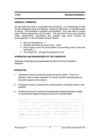 1119/1 BAHASA INGGERIS 1 
GENERAL COMMENTS 
On the whole this letter is purposeful and convincing. It is consistently on task 
and the message is clear and effective. Ideas are well-linked. An excellent piece 
of writing! The candidate is confident and ambitious. He is also able to include 
some informal expressions into the letter. This was done by the use of phrasal 
verbs, exclamations, imperatives and question tags which function as 
encouragement. A few examples are given below: 
 Are you not geared up...? 
 Wouldn’t Aunt May be proud of you....John! 
 Don’t forget to send me some photos of you looking smart, suave and 
handsome....! 
 You will get the ...through this programme, too! 
STRENGTHS AND WEAKNESSES OF THE CANDIDATE 
Examples of strengths and weaknesses are taken from the candidate’s 
response. 
STRENGTHS 
1. Candidate is able to provide the proper format for a letter. There is an 
address, a title, a proper salutation to a cousin and the name/signature of 
the writer is given as the closure. 
2. Candidate is able to include all the content points in the letter based on the 
question. 
3. Sentence structure is varied and sophisticated showing candidate’s ability 
to use sentence length and type to achieve an intended effect. 
Bahasa Inggeris 1 Kupasan 8 Mutu Jawapan SPM 2010 
 