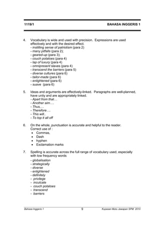 1119/1 BAHASA INGGERIS 1 
4. Vocabulary is wide and used with precision. Expressions are used 
effectively and with the desired effect. 
- instilling sense of patriotism (para 2) 
- many pitfalls (para 2); 
- geared-up (para 3); 
- couch potatoes (para 4) 
- lap of luxury (para 4) 
- omnipresent slaves (para 4) 
- transcend the barriers (para 5) 
- diverse cultures (para 6) 
- tailor-made (para 6) 
- enlightened (para 6) 
- suave (para 6) 
5. Ideas and arguments are effectively-linked. Paragraphs are well-planned, 
have unity and are appropriately linked. 
- Apart from that… 
- Another aim…. 
- Thus,… 
- Therefore…. 
- This will.. 
- To top it all off 
6. On the whole, punctuation is accurate and helpful to the reader. 
Correct use of : 
 Commas, 
 Dash 
 hyphen 
 Exclamation marks 
7. Spelling is accurate across the full range of vocabulary used, especially 
with low frequency words 
- globalisation 
- strategically 
- diverse 
- enlightened 
- definitely 
- privilege 
- inculcate 
- couch potatoes 
- transcend 
- barriers 
Bahasa Inggeris 1 Kupasan 9 Mutu Jawapan SPM 2010 
 