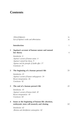 Contents
Acknowledgments ix
List of Aquinas’s works and abbreviations xi
Introduction 1
1 Aquinas’s account of human nature and natural
law theory 4
Introduction 4
Aquinas’s account of human nature 4
Aquinas’s natural law theory 9
Aquinas and the principle of double effect 17
Conclusion 21
2 The beginning of a human person’s life 23
Introduction 23
Aquinas’s account of human embryogenesis 24
Recent interpretations 26
Conclusion 42
3 The end of a human person’s life 43
Introduction 43
Aquinas’s account of human death 43
Recent interpretations 45
Conclusion 60
4 Issues at the beginning of human life: abortion,
embryonic stem cell research, and cloning 62
Introduction 62
Abortion and abortifacient contraceptives 62
 