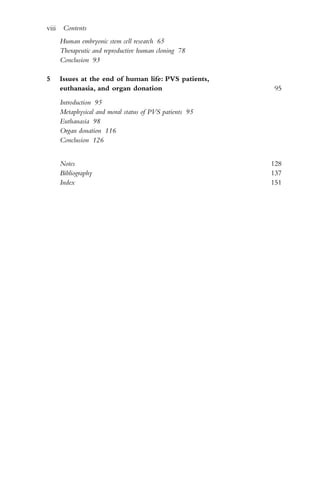 Human embryonic stem cell research 65
Therapeutic and reproductive human cloning 78
Conclusion 93
5 Issues at the end of human life: PVS patients,
euthanasia, and organ donation 95
Introduction 95
Metaphysical and moral status of PVS patients 95
Euthanasia 98
Organ donation 116
Conclusion 126
Notes 128
Bibliography 137
Index 151
viii Contents
 