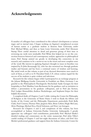 Acknowledgments
A number of colleagues have contributed to this volume’s development at various
stages and in myriad ways. I began working on Aquinas’s metaphysical account
of human nature as a graduate student at Arizona State University, under
Prof. Michael White, and then at Saint Louis University, under Prof. Eleonore
Stump. Their careful attention to detail and generous giving of their time in
reviewing my work were invaluable. Prof.White first helped me to see the con-
nection between historical and contemporary analytic approaches to philosophical
issues. Prof. Stump assisted me greatly in developing this connection in my
research, and continues to be a mentor to me in the truest and most complete sense
of the word. My interest in applying Aquinas’s thought to issues in bioethics was
inspired by Fr John Kavanaugh, S.J., who has also mentored me through graduate
studies and beyond, and has been a continual source of wisdom and learning.
My initial work on this volume as part of my doctoral dissertation owes much to
each of them, as well as to Fr Theodore Vitali, C.P., whose zealous regard for the
success of his students is quite evident and infectious.
Research for this volume began while I participated in an exchange program at
the Johann Wolfgang Goethe Universität in Frankfurt am Main, Germany. I am
grateful to the Philosophisch-Theologische Hochschule Sankt Georgen for their
hospitality, to Prof. Matthias Lutz-Bachmann for his guidance and an invitation to
deliver a presentation to his graduate colloquium, and to Prof. Jan Aertsen,
Prof. Ludger Honnefelder, Andreas Niederberger, and Stephanie Vesper for their
helpful discussions.
I completed drafts of Chapters 2 and 3 while visiting the Center for Philosophy
of Religion at the University of Notre Dame. I wish to thank the fellows and
faculty of the Center and the Philosophy Department, particularly Profs Kelly
Clark, Fred Crosson,Thomas Flint, Jaegwon Kim, Brian Leftow, Hugh McCann,
Alvin Plantinga, Michael Rea, David Solomon, and Peter van Inwagen.
Research for Chapters 4 and 5, and completion of this volume, has been
accomplished at Indiana University-Purdue University Indianapolis. I greatly
appreciate my colleagues’ vital contributions, particularly Prof. Michael Burke’s
detailed reading and commentary on the entire manuscript, Prof. John Tilley’s
careful reading of Chapter 5 and late-night discussions of ethics, and Prof. Eric
Meslin’s professional guidance and support from the Indiana University Center for
 