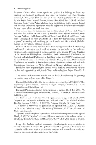 Bioethics. Others who deserve special recognition for helping to shape my
thinking on Aquinas’s philosophy and issues in bioethics are Prof. Thomas
Cavanaugh, Prof. James DuBois, Prof. Colleen McCluskey, Michael Allen, Chris
Brown, Bryan Cross, Miguel Endara, Jennifer Hart Weed, Eric LaRock, Michael
Rota, and KevinTimpe.Acknowledging these contributions to this volume should
not be taken to indicate agreement with the arguments therein or responsibility
for any errors, which are solely my own.
This volume came to fruition through the kind efforts of Profs Mark Cherry
and Ana Iltis, editors of the Annals of Bioethics series, Martin Scrivener from
Swets & Zeitlinger Publishers, and Terry Clague, Lizzie Catford, and Emma Davis
from Routledge. I am most grateful to all of them for their assistance at various
stages of the writing and publishing process. I would also like to thank Michelle
Ruben for her valuable editorial assistance.
Portions of this volume have benefited from being presented at the following
professional conferences and I wish to express my gratitude to the audience
members and commentators at each conference: 2003 Central Division Meeting
of the American Philosophical Association, 2003 International Conference on
Ancient and Medieval Philosophy at Fordham University, 2003 “Formation and
Renewal” Conference at the University of Notre Dame, 7th Annual International
Conference on Bioethics atTrinity International University, and the 36th and 38th
International Congresses on Medieval Studies at Western Michigan University.
Finally, but most importantly, this volume would not have been possible without
the love and support of my wife,JenniferVines,and my daughter, August Claire Eberl.
The author and publishers would like to thank the following for granting
permission to reproduce material in this work:
Blackwell Publishing/Bioethics for permission to reprint Eberl, J.T. (2000),“The
beginning of personhood: A Thomistic biological analysis,” Bioethics, 14: 134–57;
© 2000 Blackwell Publishers Ltd.
Blackwell Publishing/Bioethics for permission to reprint Eberl, J.T. (2005) “A
Thomistic understanding of human death,” Bioethics, 19: 29–48; © 2005 Blackwell
Publishing Ltd.
The National Catholic Bioethics Center for permission to reprint Eberl, J.T. (2003)
“Aquinas on euthanasia, suffering, and palliative care,” The National Catholic
Bioethics Quarterly, 3: 331–54; © 2003 The National Catholic Bioethics Center.
The Review of Metaphysics for permission to reprint Eberl, J.T. (2004) “Aquinas
on the nature of human beings,”The Review of Metaphysics,58:333–65;© 2004 The
Review of Metaphysics.
Taylor & Francis Ltd/Journal of Medicine and Philosophy for permission to reprint
Eberl, J.T. (2005) “Aquinas’s account of human embryogenesis and recent inter-
pretations,” Journal of Medicine and Philosophy, 30: 379–94; © 2005Taylor & Francis.
Every effort has been made to contact copyright holders for their permission to
reprint material in this book.The publishers would be grateful to hear from any
copyright holder who is not acknowledged here and will undertake to rectify any
errors or omissions in future editions of this book.
x Acknowledgments
 