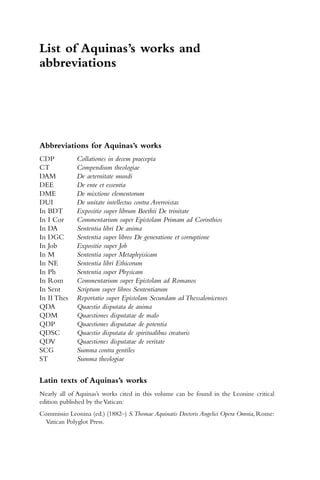 List of Aquinas’s works and
abbreviations
Abbreviations for Aquinas’s works
CDP Collationes in decem praecepta
CT Compendium theologiae
DAM De aeternitate mundi
DEE De ente et essentia
DME De mixtione elementorum
DUI De unitate intellectus contra Averroistas
In BDT Expositio super librum Boethii De trinitate
In I Cor Commentarium super Epistolam Primam ad Corinthios
In DA Sententia libri De anima
In DGC Sententia super libros De generatione et corruptione
In Job Expositio super Job
In M Sententia super Metaphyisicam
In NE Sententia libri Ethicorum
In Ph Sententia super Physicam
In Rom Commentarium super Epistolam ad Romanos
In Sent Scriptum super libros Sententiarum
In II Thes Reportatio super Epistolam Secundam ad Thessalonicenses
QDA Quaestio disputata de anima
QDM Quaestiones disputatae de malo
QDP Quaestiones disputatae de potentia
QDSC Quaestio disputata de spiritualibus creaturis
QDV Quaestiones disputatae de veritate
SCG Summa contra gentiles
ST Summa theologiae
Latin texts of Aquinas’s works
Nearly all of Aquinas’s works cited in this volume can be found in the Leonine critical
edition published by theVatican:
Commissio Leonina (ed.) (1882–) S.Thomae Aquinatis Doctoris Angelici Opera Omnia, Rome:
Vatican Polyglot Press.
 